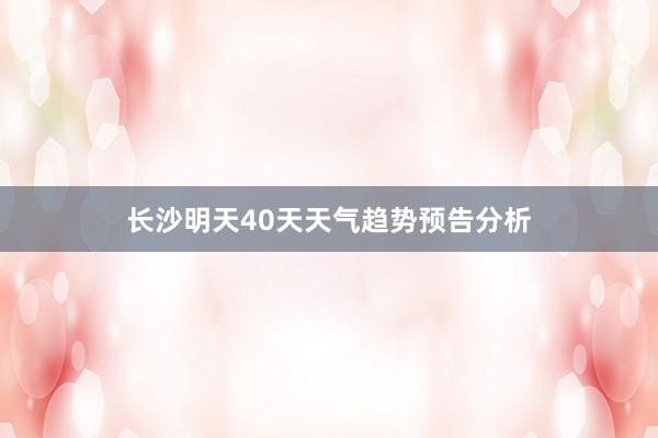 长沙明天40天天气趋势预告分析